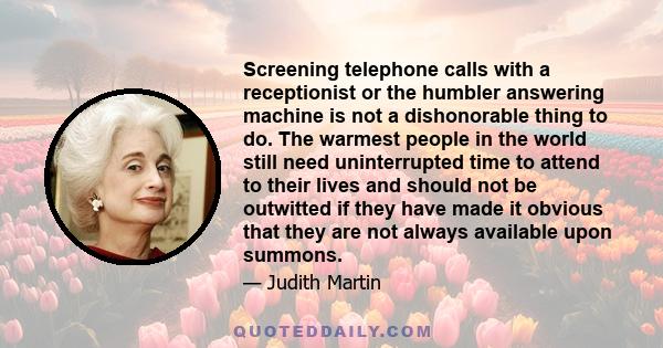 Screening telephone calls with a receptionist or the humbler answering machine is not a dishonorable thing to do. The warmest people in the world still need uninterrupted time to attend to their lives and should not be