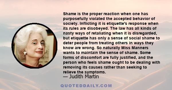 Shame is the proper reaction when one has purposefully violated the accepted behavior of society. Inflicting it is etiquette's response when its rules are disobeyed. The law has all kinds of nasty ways of retaliating