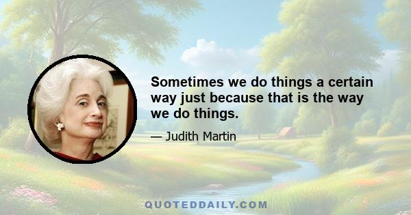 Sometimes we do things a certain way just because that is the way we do things.