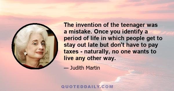 The invention of the teenager was a mistake. Once you identify a period of life in which people get to stay out late but don't have to pay taxes - naturally, no one wants to live any other way.