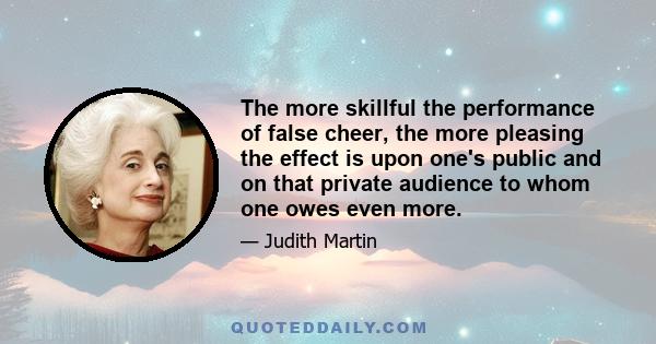 The more skillful the performance of false cheer, the more pleasing the effect is upon one's public and on that private audience to whom one owes even more.