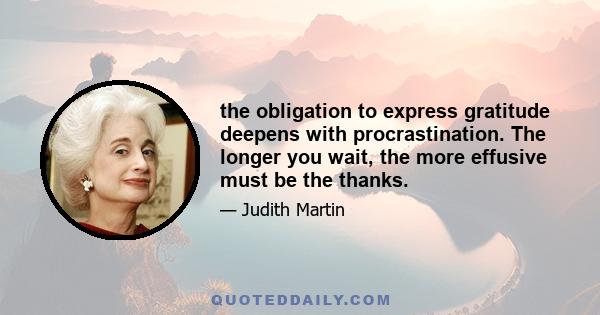 the obligation to express gratitude deepens with procrastination. The longer you wait, the more effusive must be the thanks.