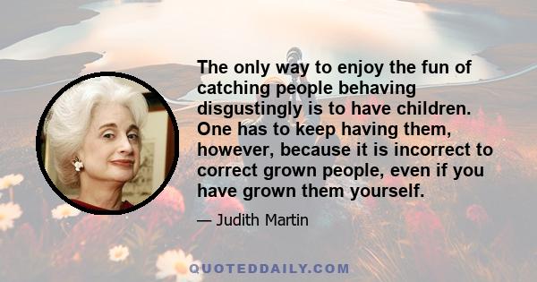 The only way to enjoy the fun of catching people behaving disgustingly is to have children. One has to keep having them, however, because it is incorrect to correct grown people, even if you have grown them yourself.