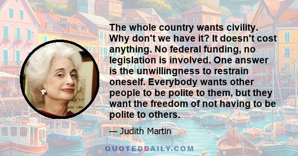 The whole country wants civility. Why don't we have it? It doesn't cost anything. No federal funding, no legislation is involved. One answer is the unwillingness to restrain oneself. Everybody wants other people to be