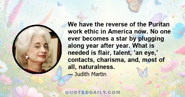 We have the reverse of the Puritan work ethic in America now. No one ever becomes a star by plugging along year after year. What is needed is flair, talent, 'an eye,' contacts, charisma, and, most of all, naturalness.