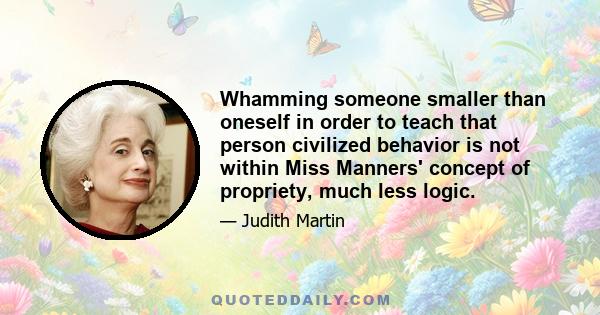 Whamming someone smaller than oneself in order to teach that person civilized behavior is not within Miss Manners' concept of propriety, much less logic.