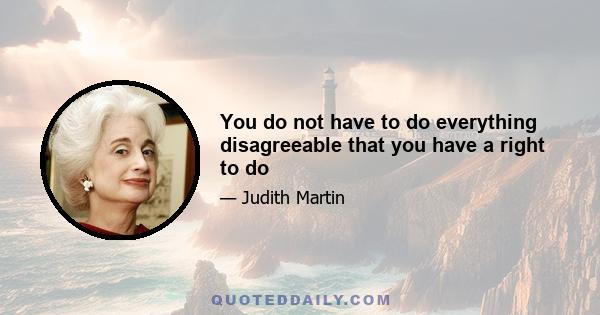 You do not have to do everything disagreeable that you have a right to do