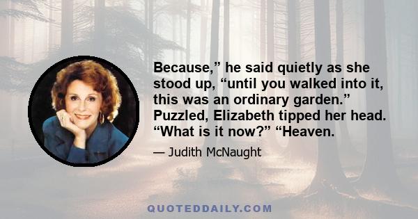 Because,” he said quietly as she stood up, “until you walked into it, this was an ordinary garden.” Puzzled, Elizabeth tipped her head. “What is it now?” “Heaven.