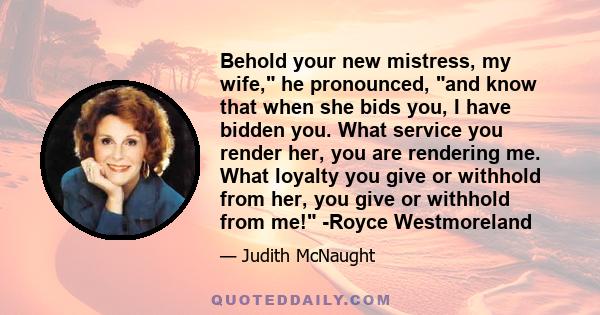 Behold your new mistress, my wife, he pronounced, and know that when she bids you, I have bidden you. What service you render her, you are rendering me. What loyalty you give or withhold from her, you give or withhold