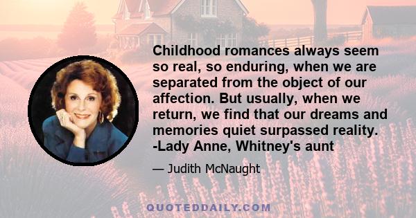 Childhood romances always seem so real, so enduring, when we are separated from the object of our affection. But usually, when we return, we find that our dreams and memories quiet surpassed reality. -Lady Anne,