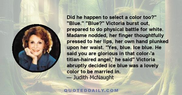 Did he happen to select a color too? Blue. Blue? Victoria burst out, prepared to do physical battle for white. Madame nodded, her finger thoughtfully pressed to her lips, her own hand plunked upon her waist. Yes, blue.