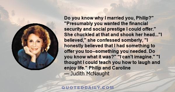 Do you know why I married you, Philip? Presumably you wanted the financial security and social prestige I could offer. She chuckled at that and shook her head...I believed, she confessed somberly, I honestly believed