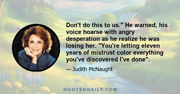 Don't do this to us. He warned, his voice hoarse with angry desperation as he realize he was losing her. You're letting eleven years of mistrust color everything you've discovered I've done.