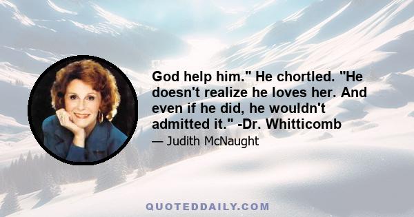 God help him. He chortled. He doesn't realize he loves her. And even if he did, he wouldn't admitted it. -Dr. Whitticomb