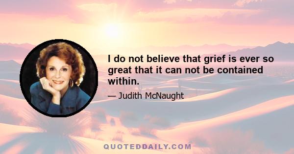 I do not believe that grief is ever so great that it can not be contained within.