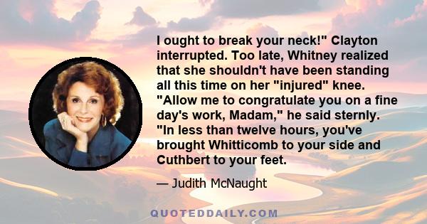 I ought to break your neck! Clayton interrupted. Too late, Whitney realized that she shouldn't have been standing all this time on her injured knee. Allow me to congratulate you on a fine day's work, Madam, he said