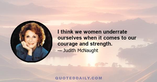 I think we women underrate ourselves when it comes to our courage and strength.