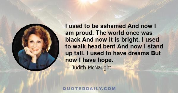 I used to be ashamed And now I am proud. The world once was black And now it is bright. I used to walk head bent And now I stand up tall. I used to have dreams But now I have hope.