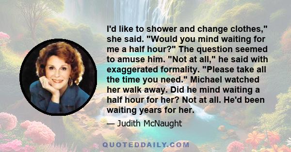 I'd like to shower and change clothes, she said. Would you mind waiting for me a half hour? The question seemed to amuse him. Not at all, he said with exaggerated formality. Please take all the time you need. Michael