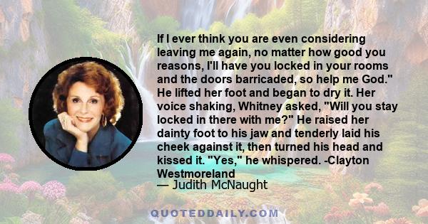 If I ever think you are even considering leaving me again, no matter how good you reasons, I'll have you locked in your rooms and the doors barricaded, so help me God. He lifted her foot and began to dry it. Her voice