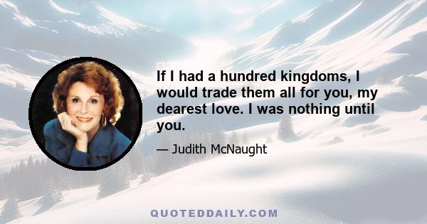 If I had a hundred kingdoms, I would trade them all for you, my dearest love. I was nothing until you.