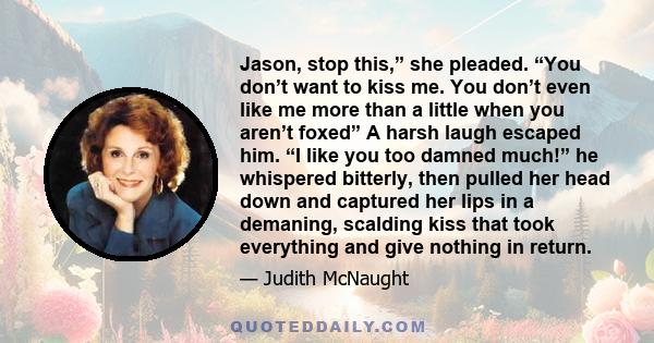 Jason, stop this,” she pleaded. “You don’t want to kiss me. You don’t even like me more than a little when you aren’t foxed” A harsh laugh escaped him. “I like you too damned much!” he whispered bitterly, then pulled