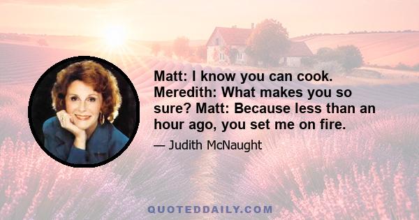 Matt: I know you can cook. Meredith: What makes you so sure? Matt: Because less than an hour ago, you set me on fire.