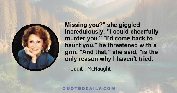 Missing you? she giggled incredulously. I could cheerfully murder you. I'd come back to haunt you, he threatened with a grin. And that, she said, is the only reason why I haven't tried.