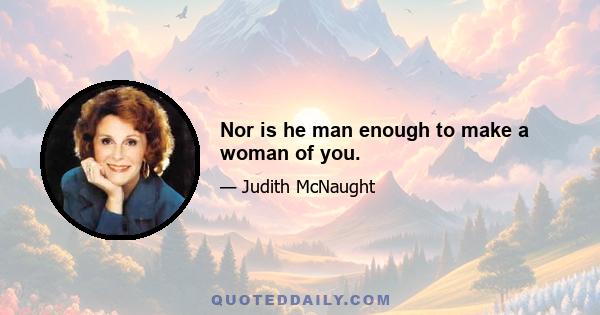 Nor is he man enough to make a woman of you.