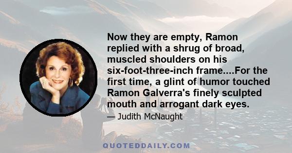 Now they are empty, Ramon replied with a shrug of broad, muscled shoulders on his six-foot-three-inch frame....For the first time, a glint of humor touched Ramon Galverra's finely sculpted mouth and arrogant dark eyes.