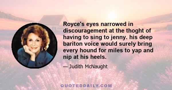 Royce's eyes narrowed in discouragement at the thoght of having to sing to jenny. his deep bariton voice would surely bring every hound for miles to yap and nip at his heels.