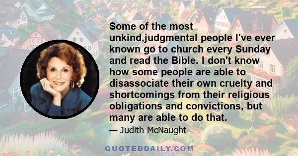 Some of the most unkind,judgmental people I've ever known go to church every Sunday and read the Bible. I don't know how some people are able to disassociate their own cruelty and shortcomings from their religious