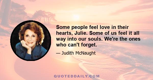 Some people feel love in their hearts, Julie. Some of us feel it all way into our souls. We're the ones who can't forget.