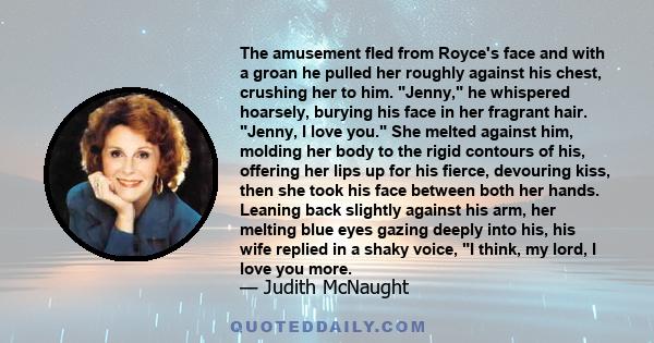 The amusement fled from Royce's face and with a groan he pulled her roughly against his chest, crushing her to him. Jenny, he whispered hoarsely, burying his face in her fragrant hair. Jenny, I love you. She melted