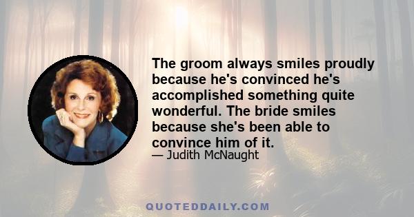 The groom always smiles proudly because he's convinced he's accomplished something quite wonderful. The bride smiles because she's been able to convince him of it.