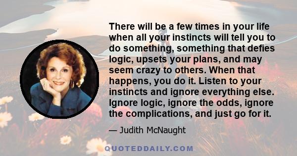 There will be a few times in your life when all your instincts will tell you to do something, something that defies logic, upsets your plans, and may seem crazy to others. When that happens, you do it. Listen to your