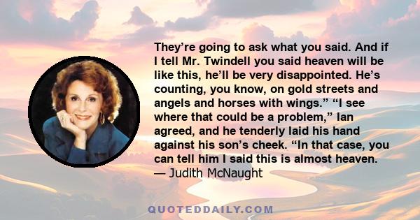 They’re going to ask what you said. And if I tell Mr. Twindell you said heaven will be like this, he’ll be very disappointed. He’s counting, you know, on gold streets and angels and horses with wings.” “I see where that 