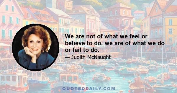 We are not of what we feel or believe to do, we are of what we do or fail to do.