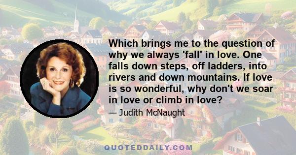 Which brings me to the question of why we always 'fall' in love. One falls down steps, off ladders, into rivers and down mountains. If love is so wonderful, why don't we soar in love or climb in love?