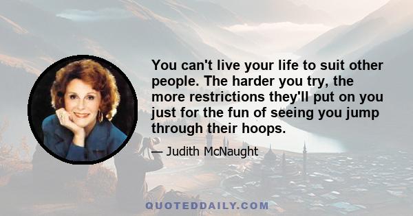 You can't live your life to suit other people. The harder you try, the more restrictions they'll put on you just for the fun of seeing you jump through their hoops.