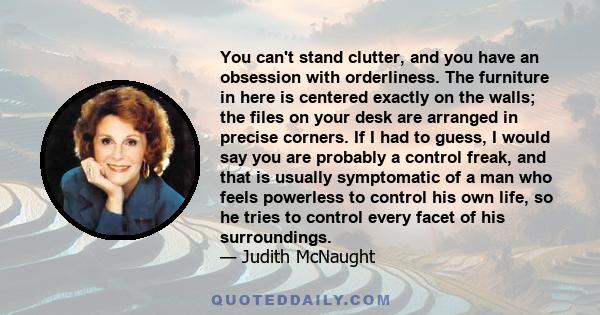 You can't stand clutter, and you have an obsession with orderliness. The furniture in here is centered exactly on the walls; the files on your desk are arranged in precise corners. If I had to guess, I would say you are 