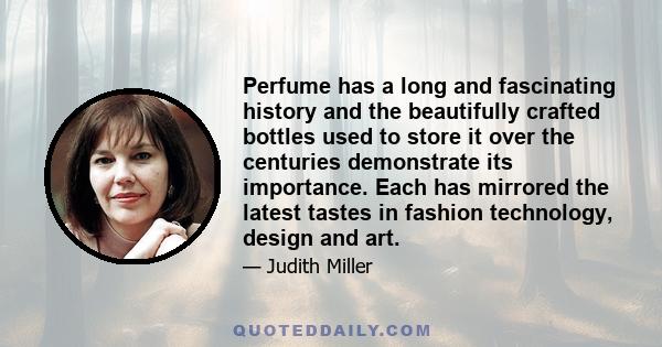 Perfume has a long and fascinating history and the beautifully crafted bottles used to store it over the centuries demonstrate its importance. Each has mirrored the latest tastes in fashion technology, design and art.