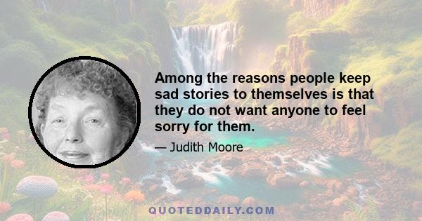 Among the reasons people keep sad stories to themselves is that they do not want anyone to feel sorry for them.