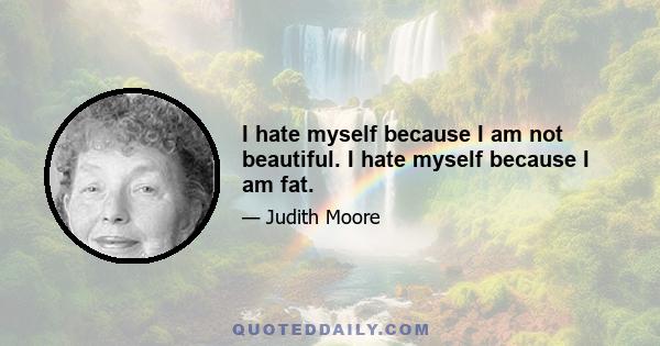 I hate myself because I am not beautiful. I hate myself because I am fat.