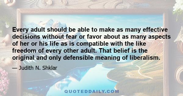 Every adult should be able to make as many effective decisions without fear or favor about as many aspects of her or his life as is compatible with the like freedom of every other adult. That belief is the original and