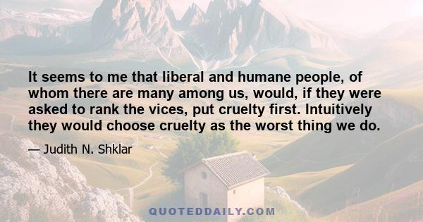 It seems to me that liberal and humane people, of whom there are many among us, would, if they were asked to rank the vices, put cruelty first. Intuitively they would choose cruelty as the worst thing we do.