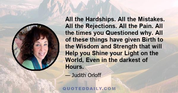 All the Hardships. All the Mistakes. All the Rejections. All the Pain. All the times you Questioned why. All of these things have given Birth to the Wisdom and Strength that will Help you Shine your Light on the World,