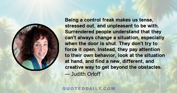 Being a control freak makes us tense, stressed out, and unpleasant to be with. Surrendered people understand that they can't always change a situation, especially when the door is shut. They don't try to force it open.