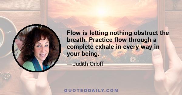 Flow is letting nothing obstruct the breath. Practice flow through a complete exhale in every way in your being.