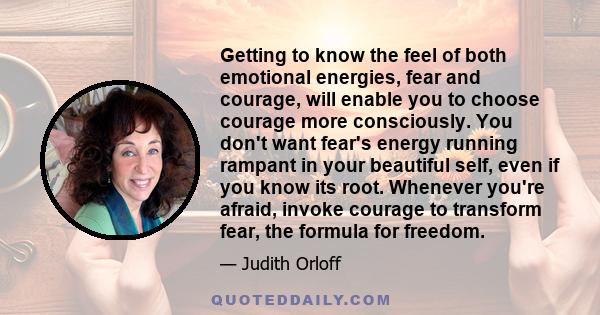 Getting to know the feel of both emotional energies, fear and courage, will enable you to choose courage more consciously. You don't want fear's energy running rampant in your beautiful self, even if you know its root.